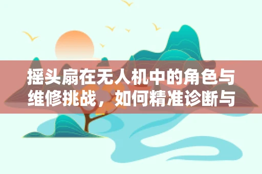 摇头扇在无人机中的角色与维修挑战，如何精准诊断与修复？
