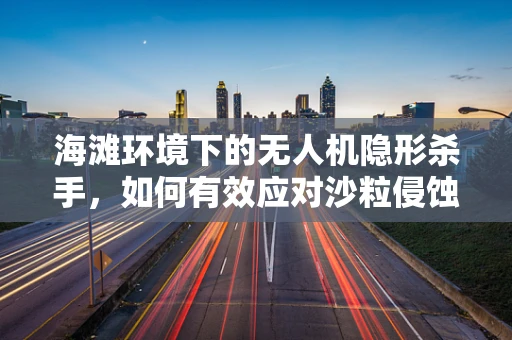 海滩环境下的无人机隐形杀手，如何有效应对沙粒侵蚀？