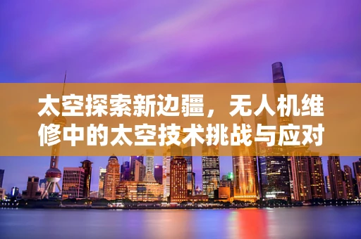 太空探索新边疆，无人机维修中的太空技术挑战与应对策略