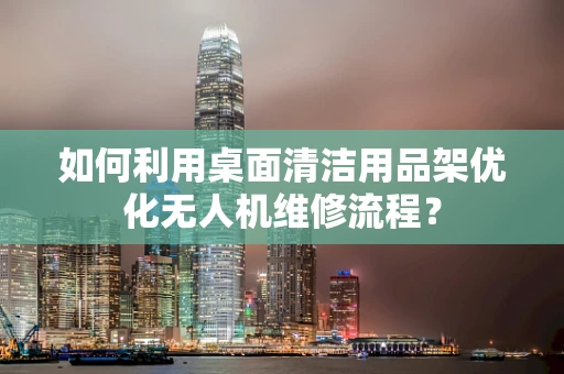 如何利用桌面清洁用品架优化无人机维修流程？