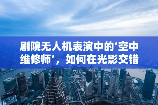 剧院无人机表演中的‘空中维修师’，如何在光影交错中隐身救场？
