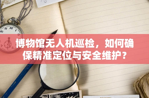 博物馆无人机巡检，如何确保精准定位与安全维护？
