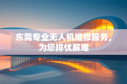 东莞专业无人机维修服务，为您排忧解难