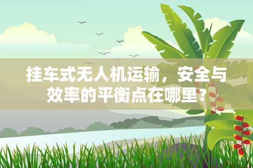挂车式无人机运输，安全与效率的平衡点在哪里？