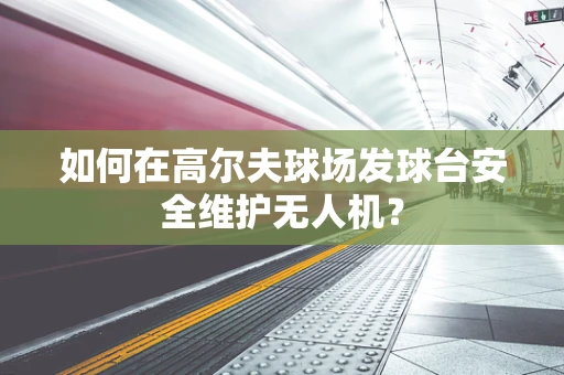如何在高尔夫球场发球台安全维护无人机？
