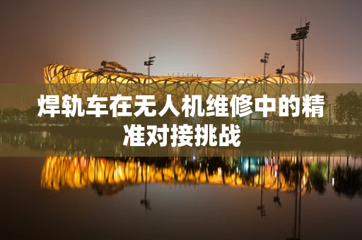 焊轨车在无人机维修中的精准对接挑战