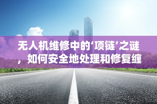 无人机维修中的‘项链’之谜，如何安全地处理和修复缠绕的桨叶？