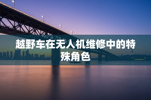 越野车在无人机维修中的特殊角色