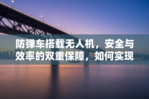 防弹车搭载无人机，安全与效率的双重保障，如何实现有效整合？