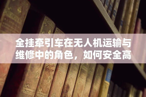 全挂牵引车在无人机运输与维修中的角色，如何安全高效地实现无人机‘空中到地面’的转移？