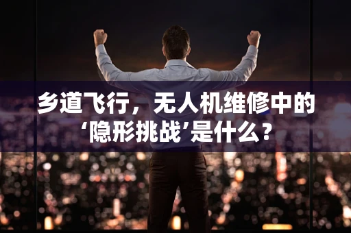 乡道飞行，无人机维修中的‘隐形挑战’是什么？