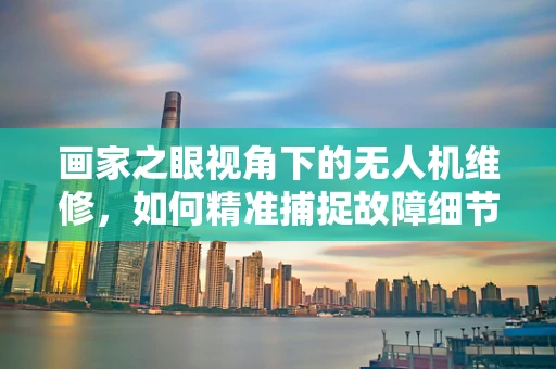 画家之眼视角下的无人机维修，如何精准捕捉故障细节？