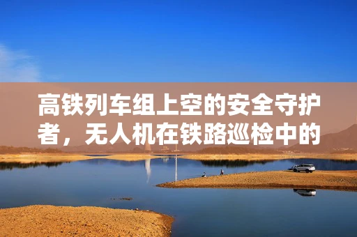 高铁列车组上空的安全守护者，无人机在铁路巡检中的维修挑战