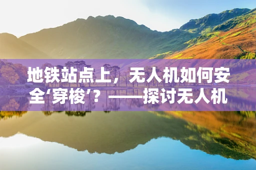 地铁站点上，无人机如何安全‘穿梭’？——探讨无人机在地铁站点区域的维修服务挑战