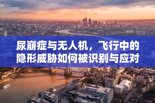 尿崩症与无人机，飞行中的隐形威胁如何被识别与应对？