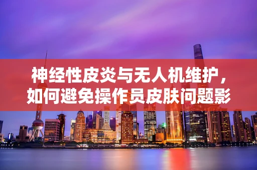 神经性皮炎与无人机维护，如何避免操作员皮肤问题影响飞行安全？