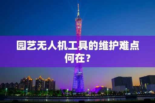 园艺无人机工具的维护难点何在？