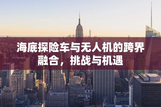 海底探险车与无人机的跨界融合，挑战与机遇