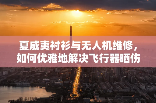 夏威夷衬衫与无人机维修，如何优雅地解决飞行器晒伤问题？