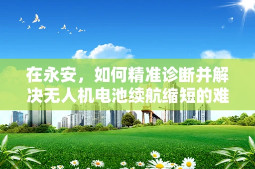 在永安，如何精准诊断并解决无人机电池续航缩短的难题？