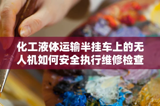 化工液体运输半挂车上的无人机如何安全执行维修检查？