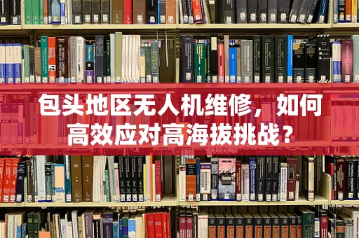 包头地区无人机维修，如何高效应对高海拔挑战？