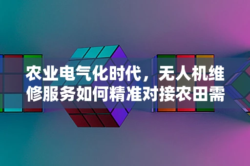 农业电气化时代，无人机维修服务如何精准对接农田需求？