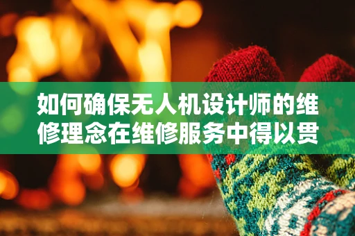 如何确保无人机设计师的维修理念在维修服务中得以贯彻？