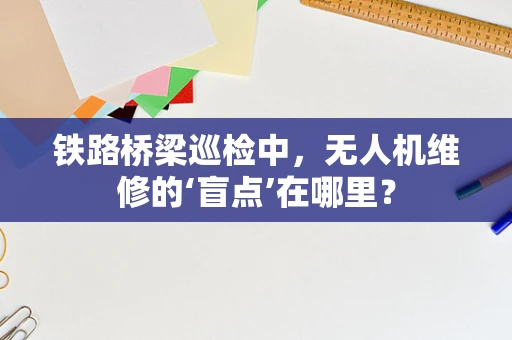 铁路桥梁巡检中，无人机维修的‘盲点’在哪里？