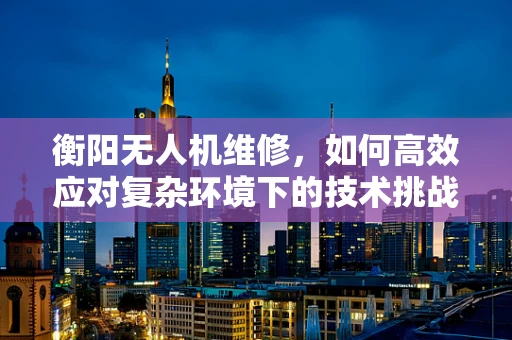 衡阳无人机维修，如何高效应对复杂环境下的技术挑战？