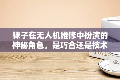 袜子在无人机维修中扮演的神秘角色，是巧合还是技术妙招？