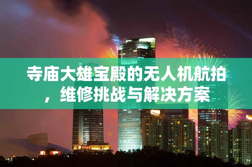 寺庙大雄宝殿的无人机航拍，维修挑战与解决方案