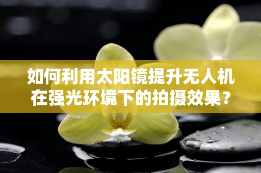 如何利用太阳镜提升无人机在强光环境下的拍摄效果？