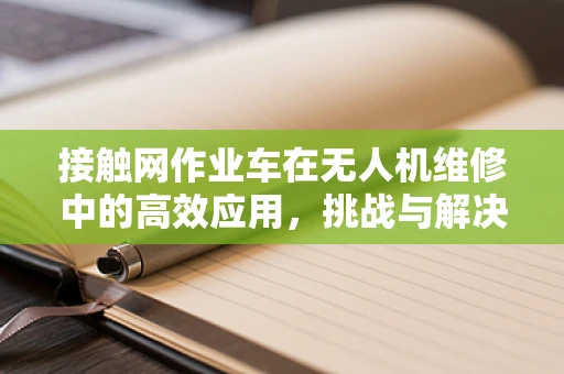 接触网作业车在无人机维修中的高效应用，挑战与解决方案