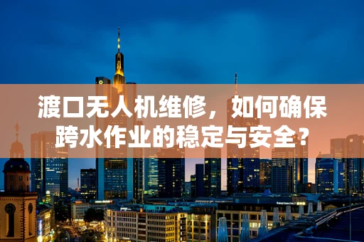 渡口无人机维修，如何确保跨水作业的稳定与安全？
