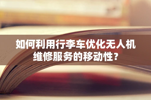 如何利用行李车优化无人机维修服务的移动性？