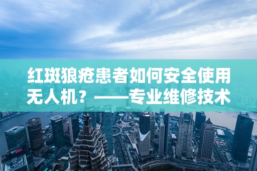 红斑狼疮患者如何安全使用无人机？——专业维修技术员的解答