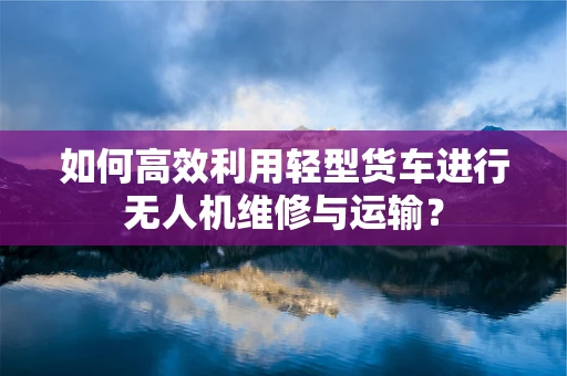 如何高效利用轻型货车进行无人机维修与运输？