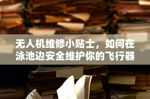 无人机维修小贴士，如何在泳池边安全维护你的飞行器？