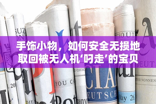 手饰小物，如何安全无损地取回被无人机‘叼走’的宝贝？