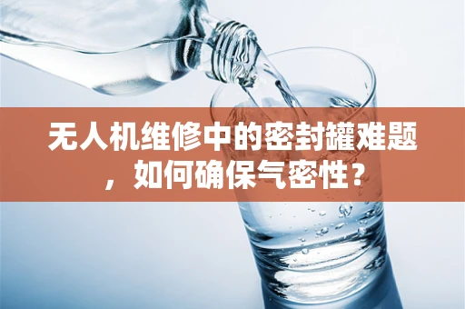无人机维修中的密封罐难题，如何确保气密性？