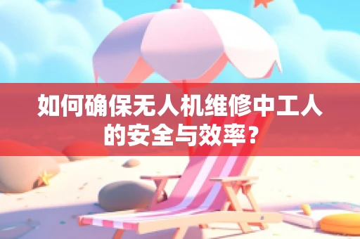 如何确保无人机维修中工人的安全与效率？