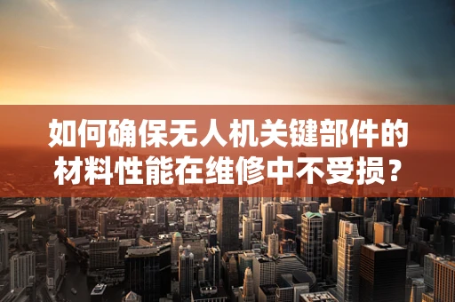 如何确保无人机关键部件的材料性能在维修中不受损？