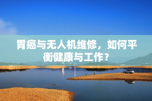 胃癌与无人机维修，如何平衡健康与工作？