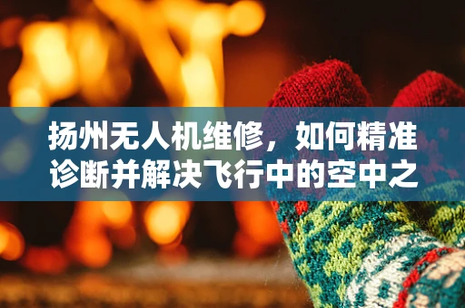扬州无人机维修，如何精准诊断并解决飞行中的空中之谜？