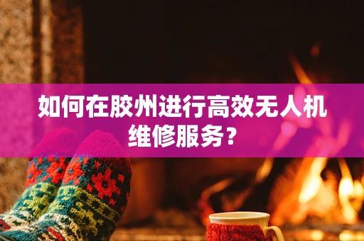 如何在胶州进行高效无人机维修服务？