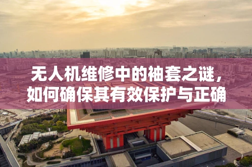 无人机维修中的袖套之谜，如何确保其有效保护与正确安装？