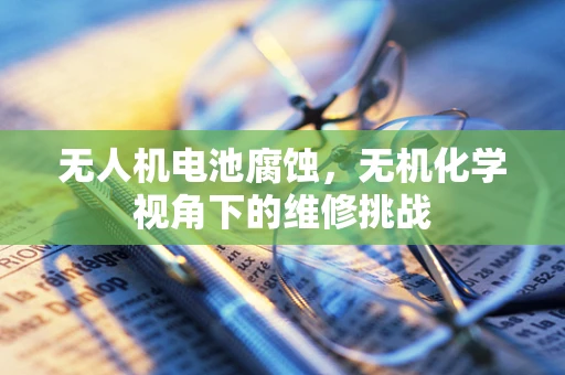 无人机电池腐蚀，无机化学视角下的维修挑战