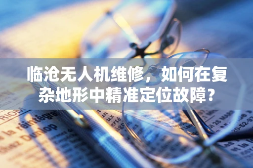 临沧无人机维修，如何在复杂地形中精准定位故障？