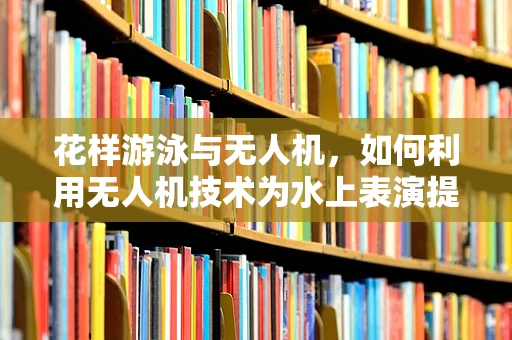 花样游泳与无人机，如何利用无人机技术为水上表演提供安全监控？